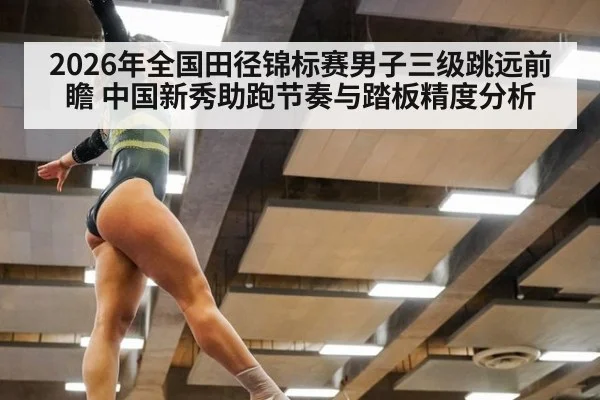 2026年全国田径锦标赛男子三级跳远前瞻 中国新秀助跑节奏与踏板精度分析