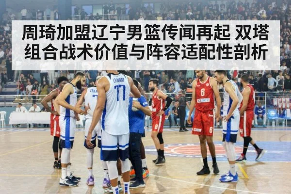 周琦加盟辽宁男篮传闻再起 双塔组合战术价值与阵容适配性剖析